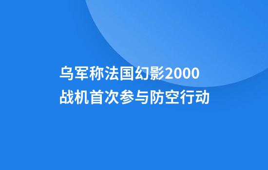 乌军称法国幻影2000战机首次参与防空行动