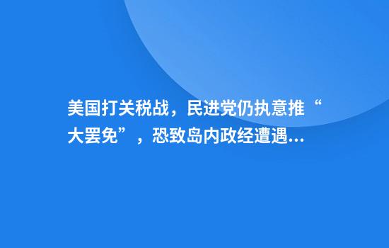 美国打关税战，民进党仍执意推“大罢免”，恐致岛内政经遭遇双重夹击