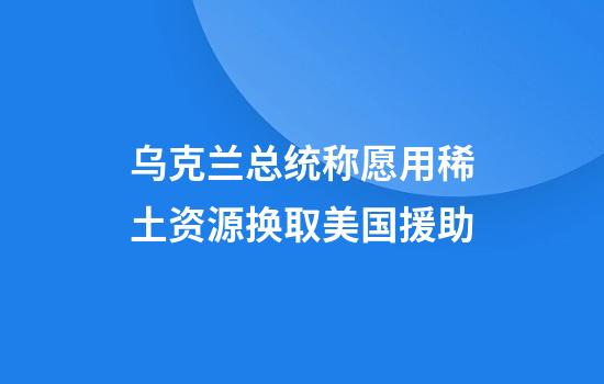 乌克兰总统称愿用稀土资源换取美国援助