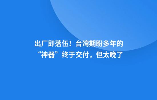 出厂即落伍！台湾期盼多年的“神器”终于交付，但太晚了