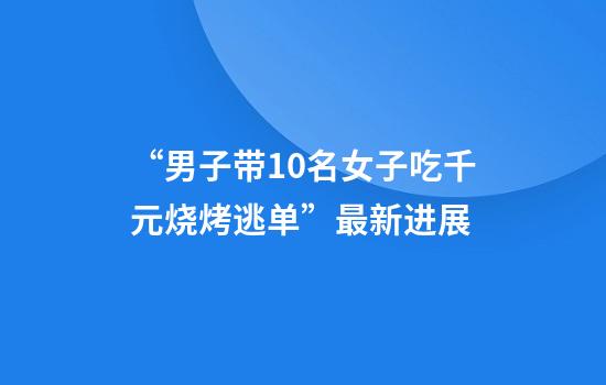 “男子带10名女子吃千元烧烤逃单”最新进展