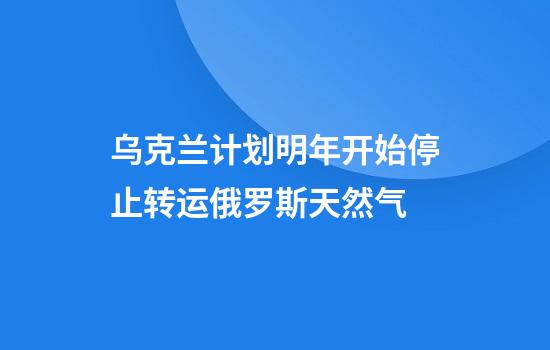 乌克兰计划明年开始停止转运俄罗斯天然气