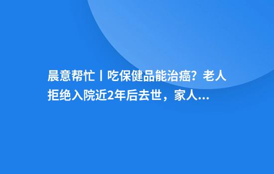 晨意帮忙丨吃保健品能治癌？老人拒绝入院近2年后去世，家人报警：应惩罚这家养生馆！