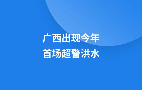 广西出现今年首场超警洪水