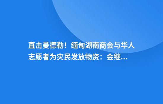 直击曼德勒！缅甸湖南商会与华人志愿者为灾民发放物资：会继续筹措