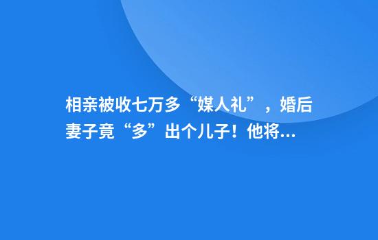 相亲被收七万多“媒人礼”，婚后妻子竟“多”出个儿子！他将媒人告上法庭