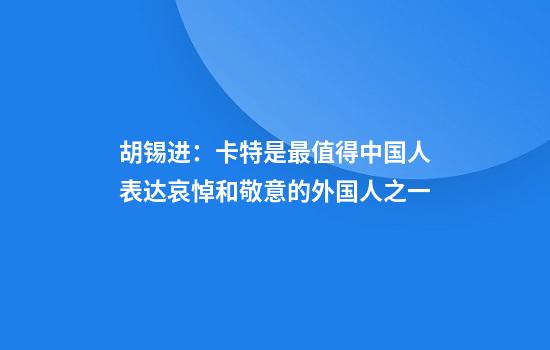 胡锡进：卡特是最值得中国人表达哀悼和敬意的外国人之一