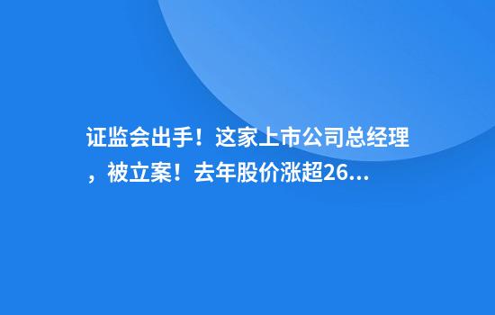 证监会出手！这家上市公司总经理，被立案！去年股价涨超26%