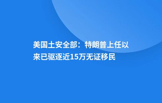美国土安全部：特朗普上任以来已驱逐近15万无证移民