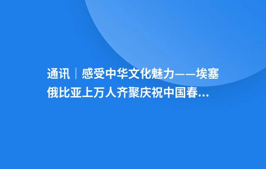 通讯｜感受中华文化魅力——埃塞俄比亚上万人齐聚庆祝中国春节
