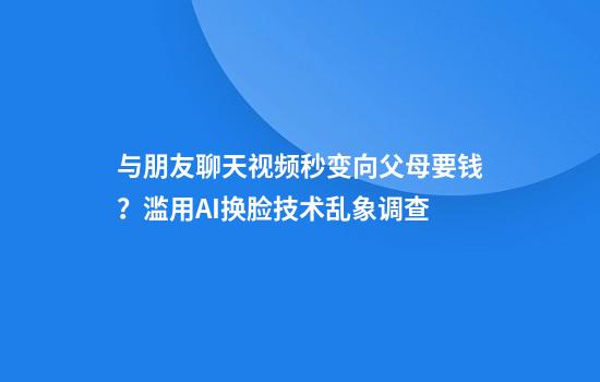 与朋友聊天视频秒变向父母要钱？滥用AI换脸技术乱象调查