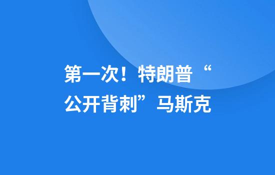 第一次！特朗普“公开背刺”马斯克