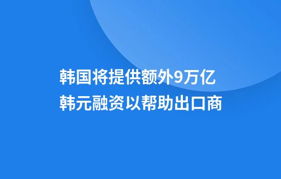 韩国将提供额外9万亿韩元融资以帮助出口商