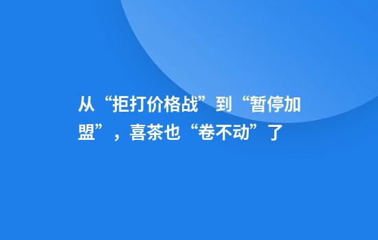 从“拒打价格战”到“暂停加盟”，喜茶也“卷不动”了