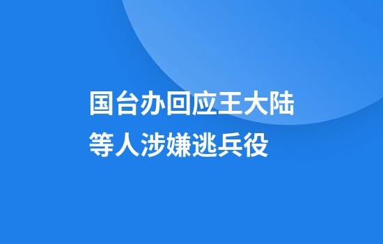 国台办回应王大陆等人涉嫌逃兵役