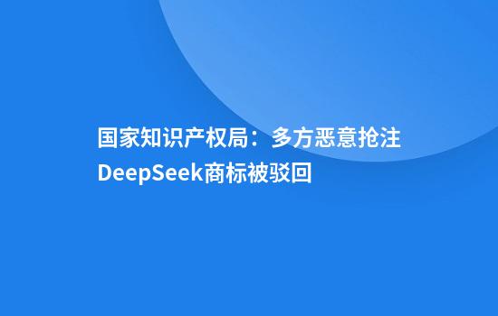国家知识产权局：多方恶意抢注DeepSeek商标被驳回