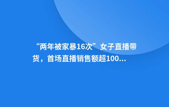“两年被家暴16次”女子直播带货，首场直播销售额超1000万，本人回应