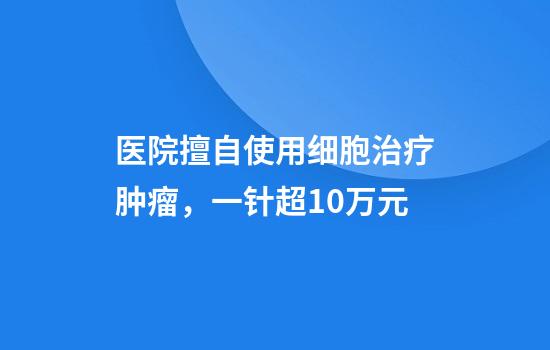 医院擅自使用细胞治疗肿瘤，一针超10万元