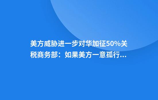 美方威胁进一步对华加征50%关税商务部:如果美方一意孤行中方必将奉陪到底