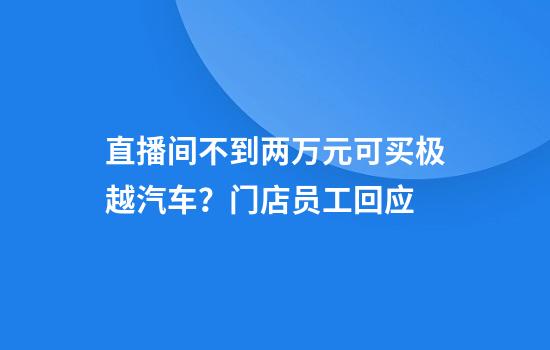 直播间不到两万元可买极越汽车？门店员工回应