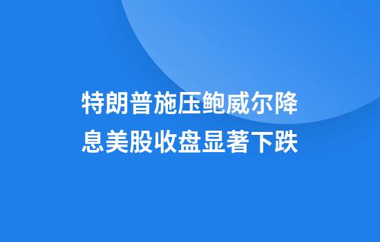 特朗普施压鲍威尔降息美股收盘显著下跌