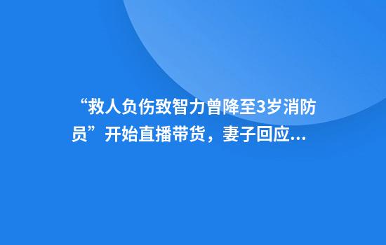 “救人负伤致智力曾降至3岁消防员”开始直播带货，妻子回应：我们不偷不抢