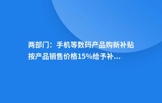 两部门：手机等数码产品购新补贴按产品销售价格15%给予补贴每件补贴不超过500元