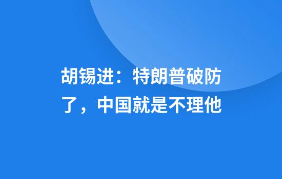 胡锡进：特朗普破防了，中国就是不理他