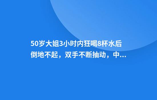 50岁大姐3小时内狂喝8杯水后倒地不起，双手不断抽动，中毒被送进ICU