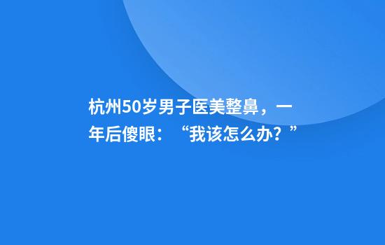 杭州50岁男子医美整鼻，一年后傻眼：“我该怎么办？”