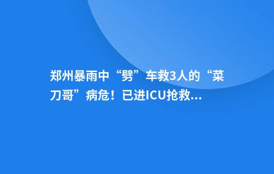 郑州暴雨中“劈”车救3人的“菜刀哥”病危！已进ICU抢救，情况不容乐观