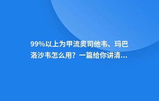 99%以上为甲流奥司他韦、玛巴洛沙韦怎么用？一篇给你讲清楚