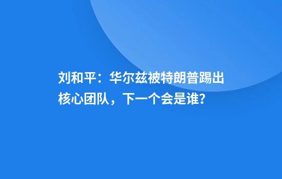 刘和平：华尔兹被特朗普踢出核心团队，下一个会是谁？