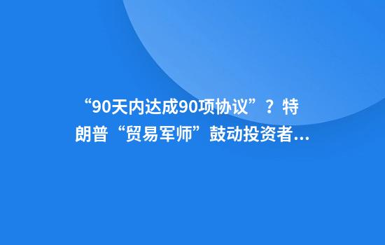 “90天内达成90项协议”？特朗普“贸易军师”鼓动投资者买美股