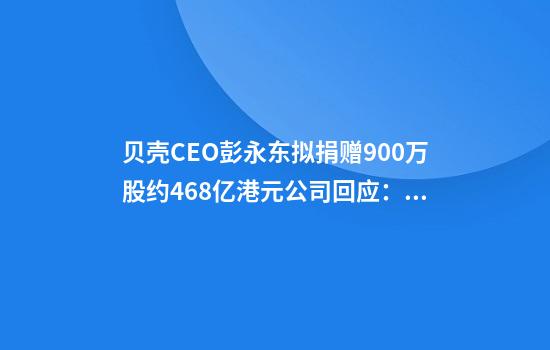 贝壳CEO彭永东拟捐赠900万股约4.68亿港元公司回应：资金将用于居住行业服务者福利等