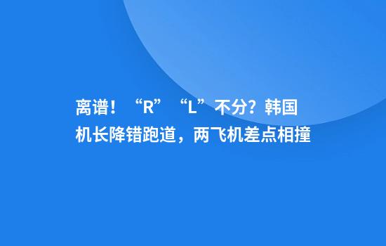 离谱！“R”“L”不分？韩国机长降错跑道，两飞机差点相撞