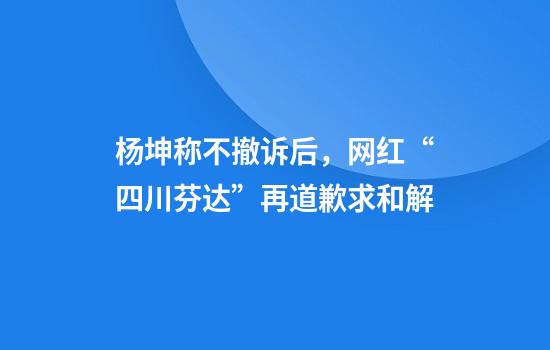 杨坤称不撤诉后，网红“四川芬达”再道歉求和解