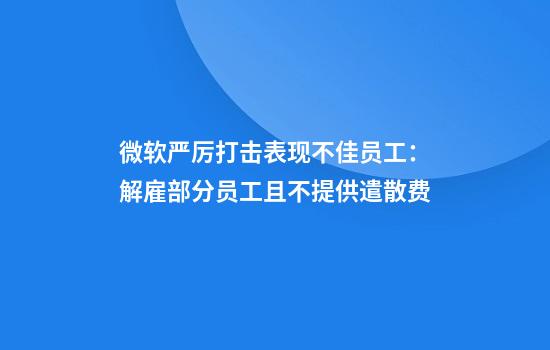 微软严厉打击表现不佳员工：解雇部分员工且不提供遣散费