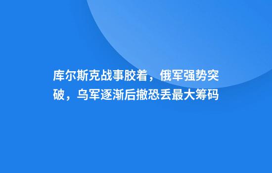 库尔斯克战事胶着，俄军强势突破，乌军逐渐后撤恐丢最大筹码