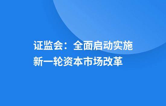 证监会：全面启动实施新一轮资本市场改革