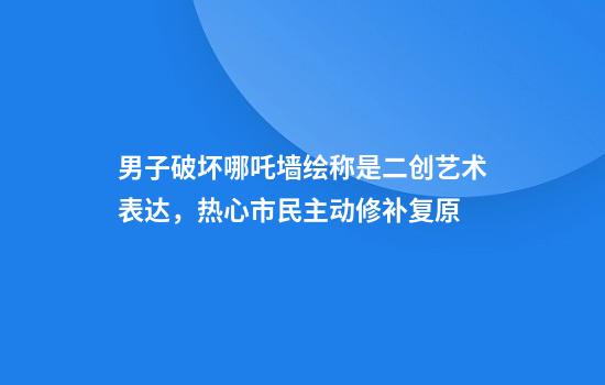 男子破坏哪吒墙绘称是二创艺术表达，热心市民主动修补复原