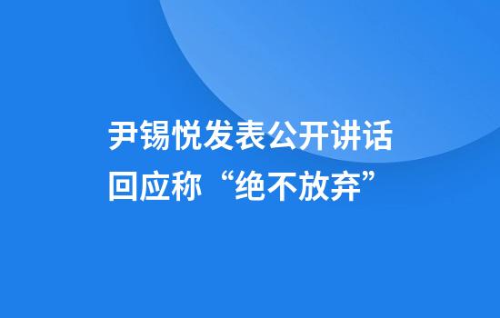 尹锡悦发表公开讲话回应称“绝不放弃”