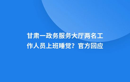 甘肃一政务服务大厅两名工作人员上班睡觉？官方回应