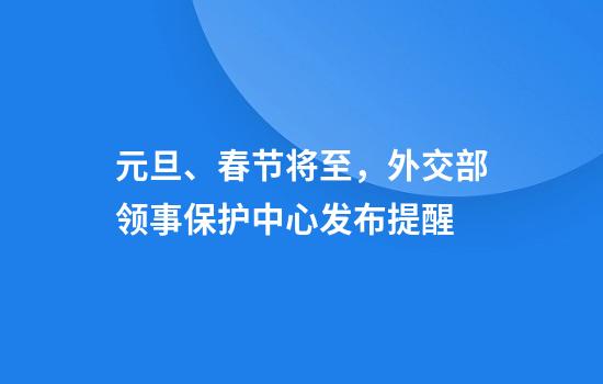 元旦、春节将至，外交部领事保护中心发布提醒