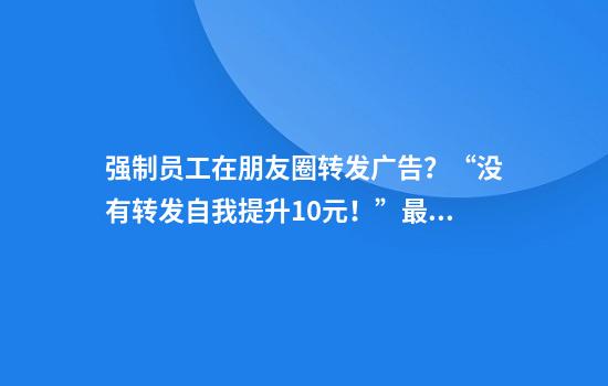 强制员工在朋友圈转发广告？“没有转发自我提升10元！”最新回应