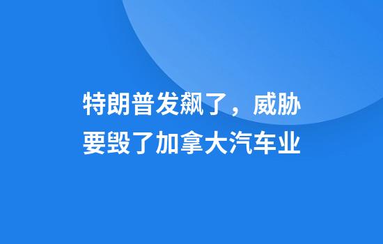 特朗普发飙了，威胁要毁了加拿大汽车业