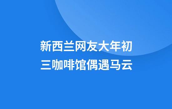 新西兰网友大年初三咖啡馆偶遇马云