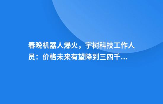 春晚机器人爆火，宇树科技工作人员：价格未来有望降到三四千元！首席执行官：机器人每天进化非常快