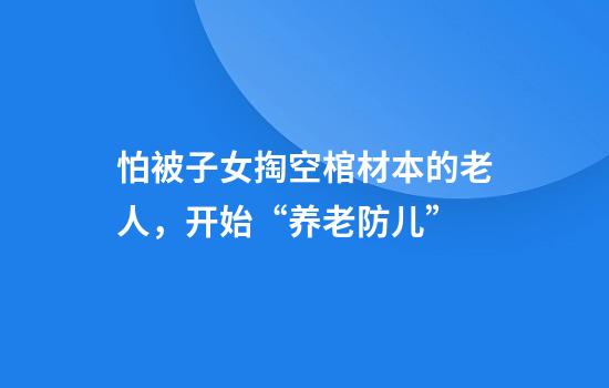 怕被子女掏空棺材本的老人，开始“养老防儿”