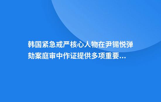 韩国紧急戒严核心人物在尹锡悦弹劾案庭审中作证提供多项重要证词